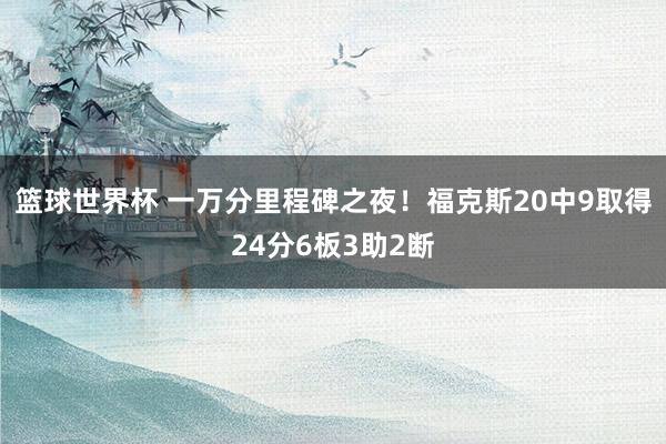 篮球世界杯 一万分里程碑之夜！福克斯20中9取得24分6板3助2断