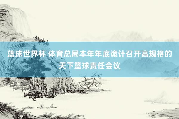 篮球世界杯 体育总局本年年底诡计召开高规格的天下篮球责任会议