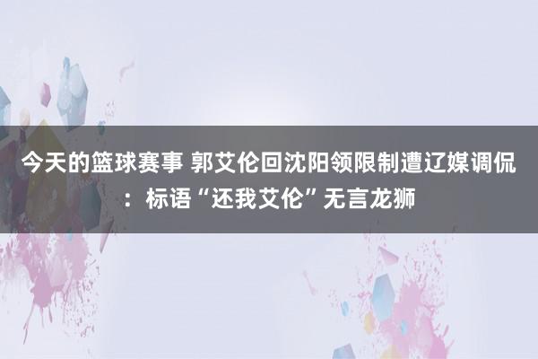 今天的篮球赛事 郭艾伦回沈阳领限制遭辽媒调侃：标语“还我艾伦”无言龙狮