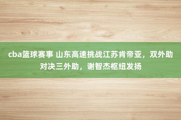 cba篮球赛事 山东高速挑战江苏肯帝亚，双外助对决三外助，谢智杰枢纽发扬