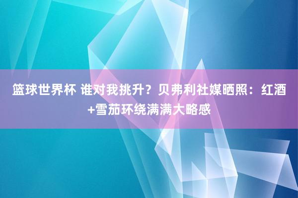 篮球世界杯 谁对我挑升？贝弗利社媒晒照：红酒+雪茄环绕满满大略感