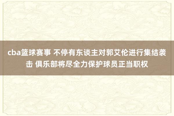 cba篮球赛事 不停有东谈主对郭艾伦进行集结袭击 俱乐部将尽全力保护球员正当职权