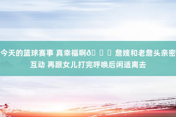 今天的篮球赛事 真幸福啊😘詹嫂和老詹头亲密互动 再跟女儿打完呼唤后闲适离去