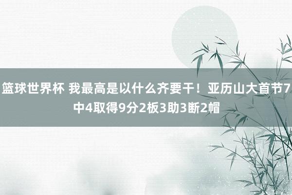 篮球世界杯 我最高是以什么齐要干！亚历山大首节7中4取得9分2板3助3断2帽