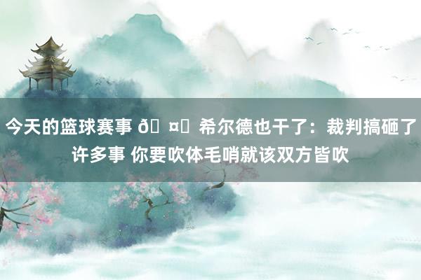 今天的篮球赛事 🤔希尔德也干了：裁判搞砸了许多事 你要吹体毛哨就该双方皆吹