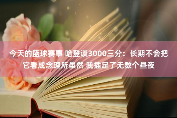 今天的篮球赛事 哈登谈3000三分：长期不会把它看成念理所虽然 我插足了无数个昼夜