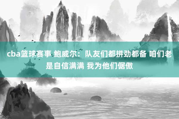 cba篮球赛事 鲍威尔：队友们都拼劲都备 咱们老是自信满满 我为他们倨傲