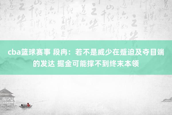 cba篮球赛事 段冉：若不是威少在蹙迫及夺目端的发达 掘金可能撑不到终末本领