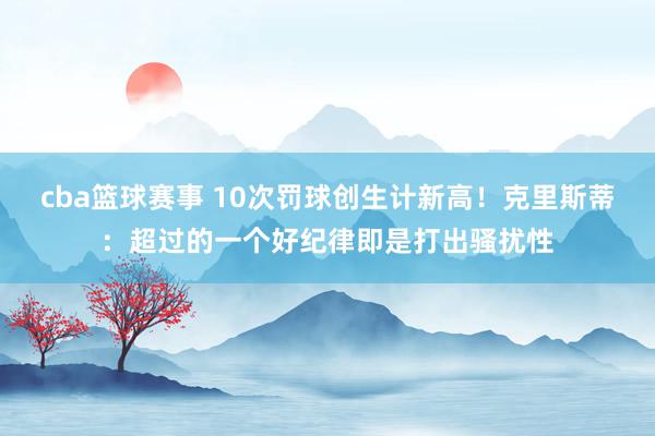 cba篮球赛事 10次罚球创生计新高！克里斯蒂：超过的一个好纪律即是打出骚扰性