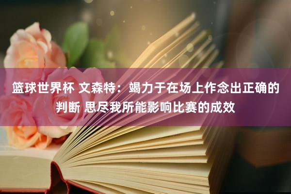 篮球世界杯 文森特：竭力于在场上作念出正确的判断 思尽我所能影响比赛的成效