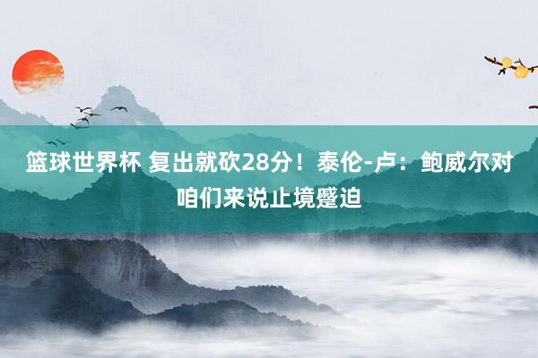 篮球世界杯 复出就砍28分！泰伦-卢：鲍威尔对咱们来说止境蹙迫