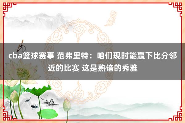 cba篮球赛事 范弗里特：咱们现时能赢下比分邻近的比赛 这是熟谙的秀雅