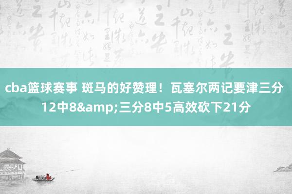 cba篮球赛事 斑马的好赞理！瓦塞尔两记要津三分 12中8&三分8中5高效砍下21分