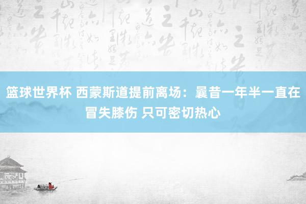 篮球世界杯 西蒙斯道提前离场：曩昔一年半一直在冒失膝伤 只可密切热心