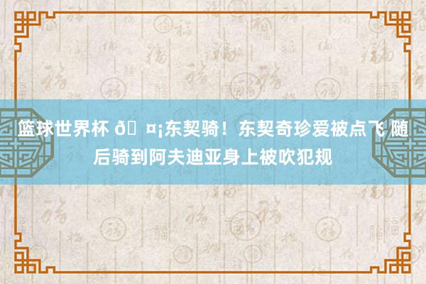 篮球世界杯 🤡东契骑！东契奇珍爱被点飞 随后骑到阿夫迪亚身上被吹犯规