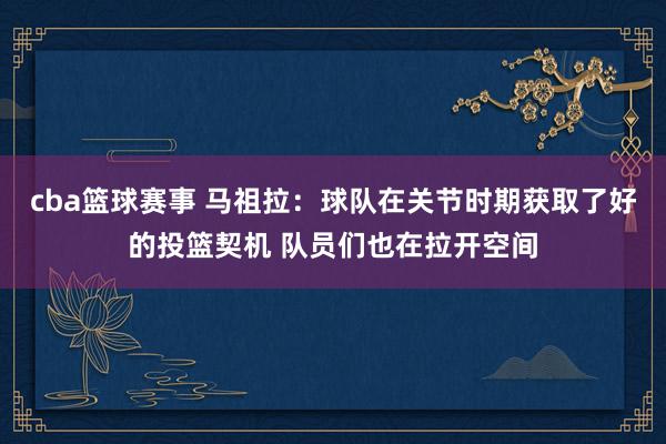 cba篮球赛事 马祖拉：球队在关节时期获取了好的投篮契机 队员们也在拉开空间