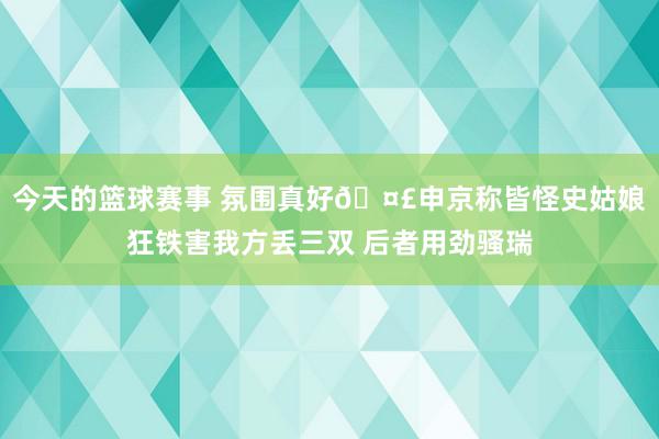 今天的篮球赛事 氛围真好🤣申京称皆怪史姑娘狂铁害我方丢三双 后者用劲骚瑞