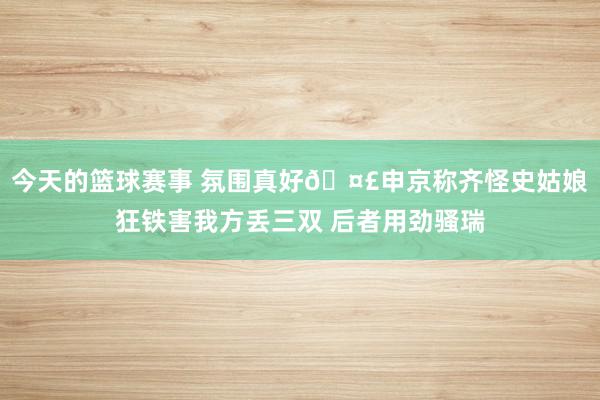 今天的篮球赛事 氛围真好🤣申京称齐怪史姑娘狂铁害我方丢三双 后者用劲骚瑞