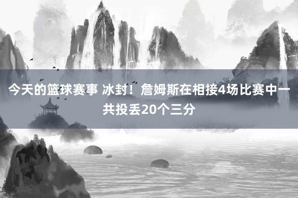 今天的篮球赛事 冰封！詹姆斯在相接4场比赛中一共投丢20个三分