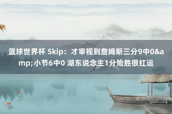 篮球世界杯 Skip：才审视到詹姆斯三分9中0&小节6中0 湖东说念主1分险胜很红运