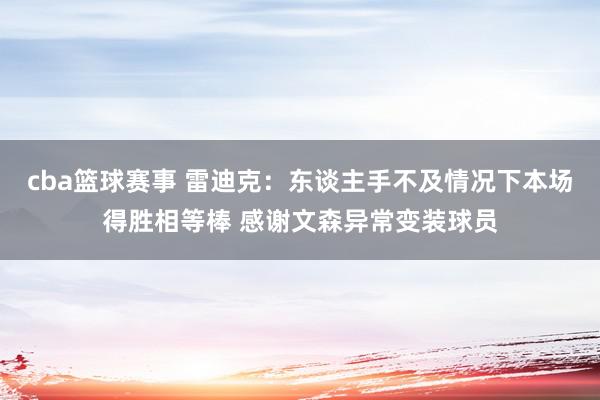 cba篮球赛事 雷迪克：东谈主手不及情况下本场得胜相等棒 感谢文森异常变装球员