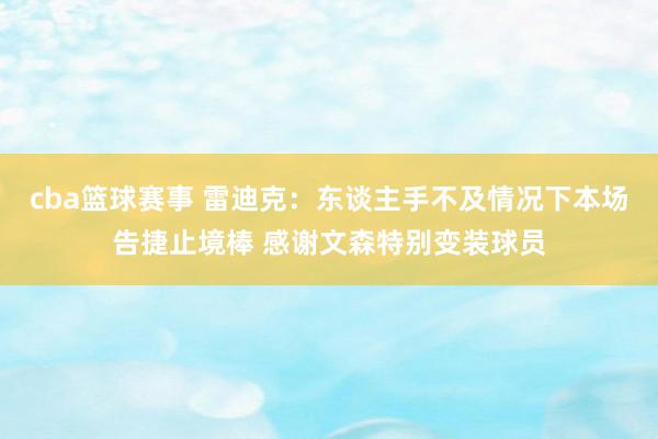 cba篮球赛事 雷迪克：东谈主手不及情况下本场告捷止境棒 感谢文森特别变装球员