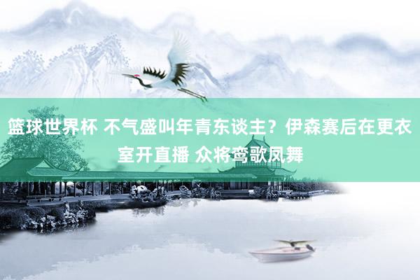 篮球世界杯 不气盛叫年青东谈主？伊森赛后在更衣室开直播 众将鸾歌凤舞