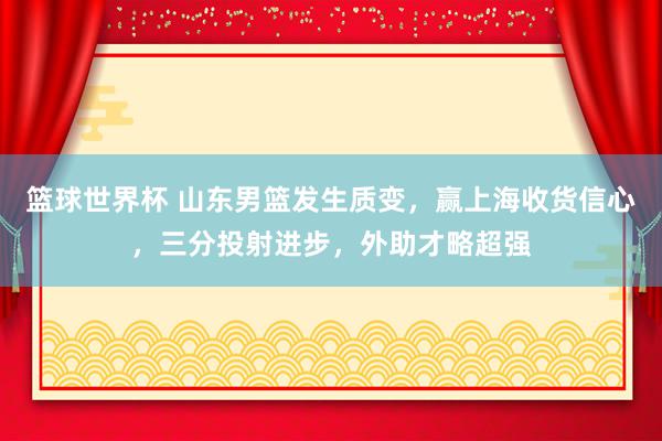 篮球世界杯 山东男篮发生质变，赢上海收货信心，三分投射进步，外助才略超强