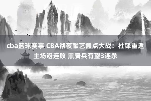 cba篮球赛事 CBA彻夜献艺焦点大战：杜锋重返主场避连败 黑骑兵有望3连杀