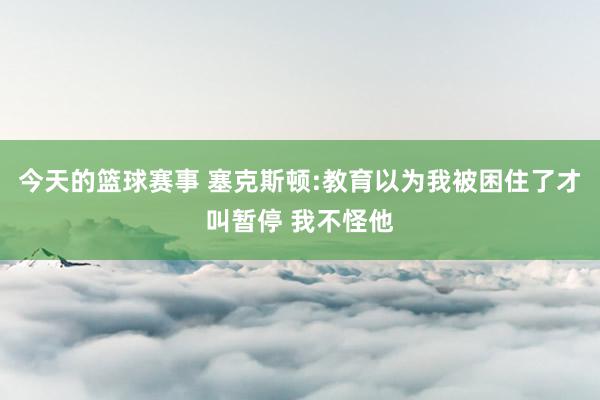 今天的篮球赛事 塞克斯顿:教育以为我被困住了才叫暂停 我不怪他