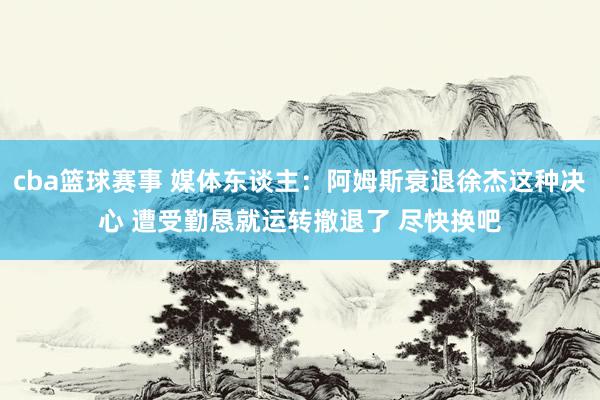 cba篮球赛事 媒体东谈主：阿姆斯衰退徐杰这种决心 遭受勤恳就运转撤退了 尽快换吧