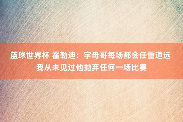 篮球世界杯 霍勒迪：字母哥每场都会任重道远 我从未见过他抛弃任何一场比赛