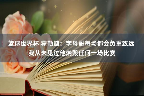 篮球世界杯 霍勒迪：字母哥每场都会负重致远 我从未见过他烧毁任何一场比赛