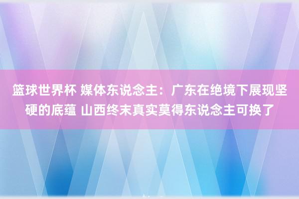 篮球世界杯 媒体东说念主：广东在绝境下展现坚硬的底蕴 山西终末真实莫得东说念主可换了