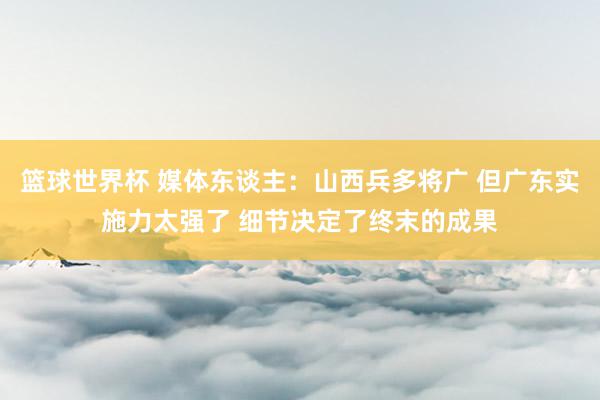 篮球世界杯 媒体东谈主：山西兵多将广 但广东实施力太强了 细节决定了终末的成果