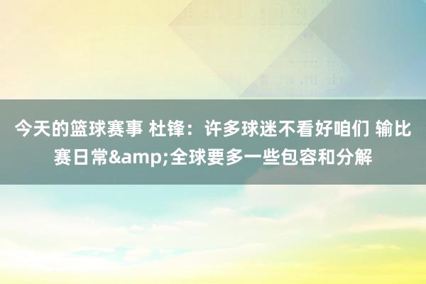 今天的篮球赛事 杜锋：许多球迷不看好咱们 输比赛日常&全球要多一些包容和分解