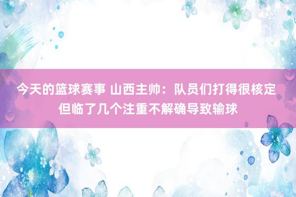 今天的篮球赛事 山西主帅：队员们打得很核定 但临了几个注重不解确导致输球