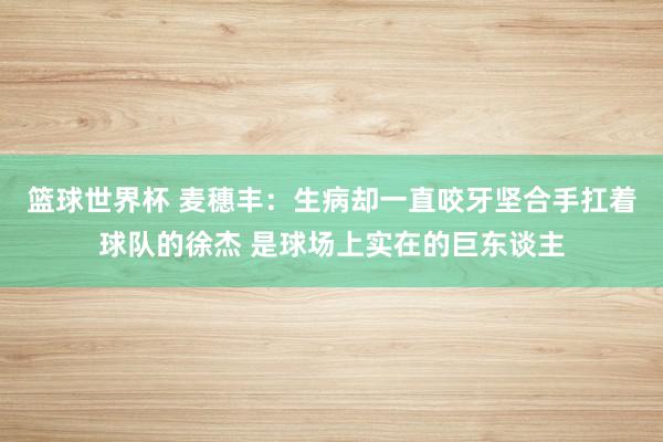 篮球世界杯 麦穗丰：生病却一直咬牙坚合手扛着球队的徐杰 是球场上实在的巨东谈主