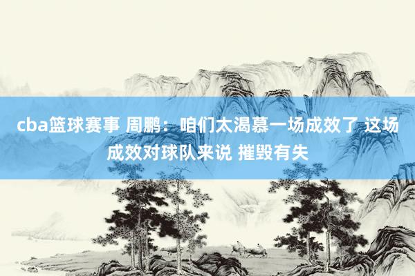 cba篮球赛事 周鹏：咱们太渴慕一场成效了 这场成效对球队来说 摧毁有失