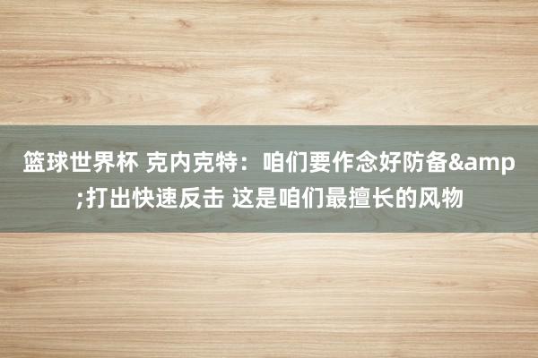 篮球世界杯 克内克特：咱们要作念好防备&打出快速反击 这是咱们最擅长的风物