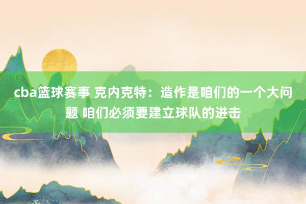 cba篮球赛事 克内克特：造作是咱们的一个大问题 咱们必须要建立球队的进击