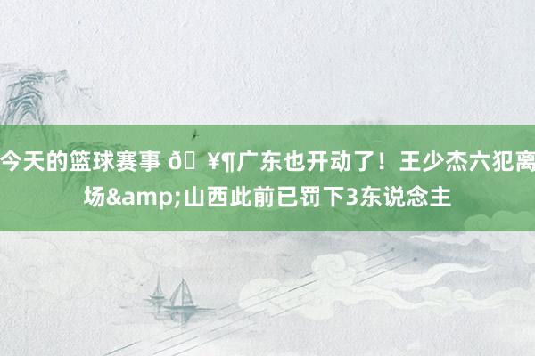 今天的篮球赛事 🥶广东也开动了！王少杰六犯离场&山西此前已罚下3东说念主