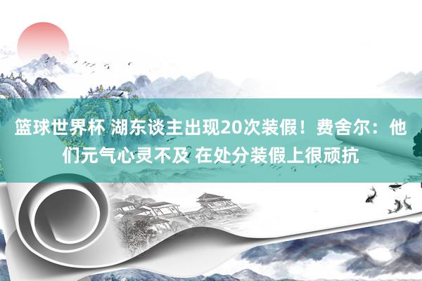 篮球世界杯 湖东谈主出现20次装假！费舍尔：他们元气心灵不及 在处分装假上很顽抗