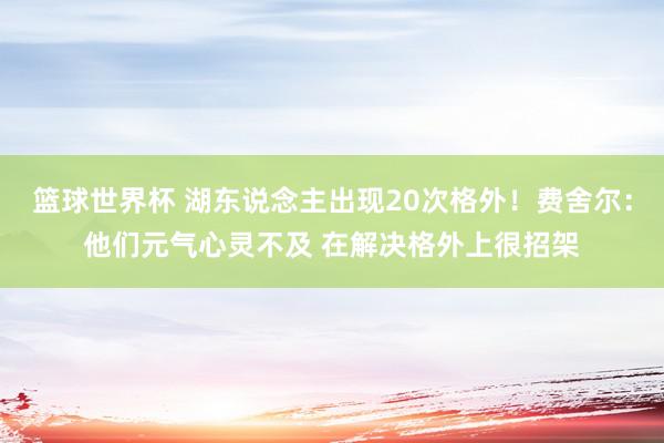 篮球世界杯 湖东说念主出现20次格外！费舍尔：他们元气心灵不及 在解决格外上很招架