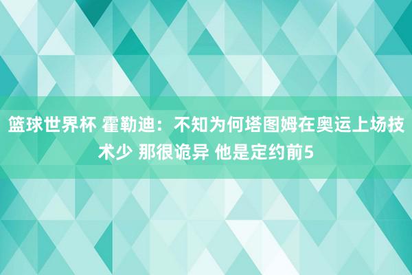 篮球世界杯 霍勒迪：不知为何塔图姆在奥运上场技术少 那很诡异 他是定约前5