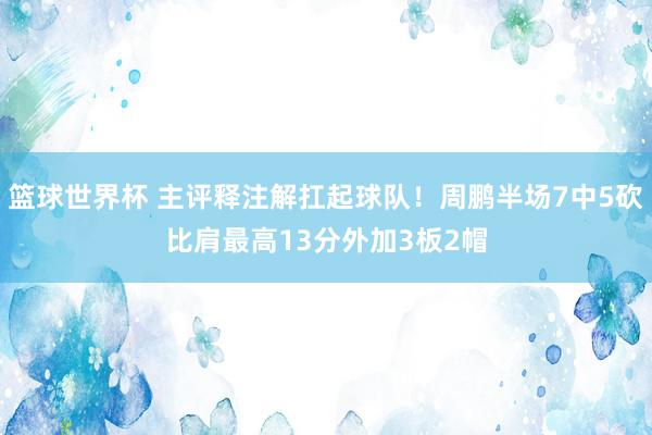 篮球世界杯 主评释注解扛起球队！周鹏半场7中5砍比肩最高13分外加3板2帽