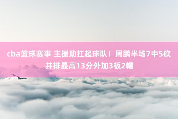 cba篮球赛事 主援助扛起球队！周鹏半场7中5砍并排最高13分外加3板2帽