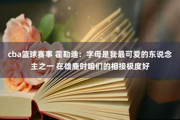 cba篮球赛事 霍勒迪：字母是我最可爱的东说念主之一 在雄鹿时咱们的相接极度好