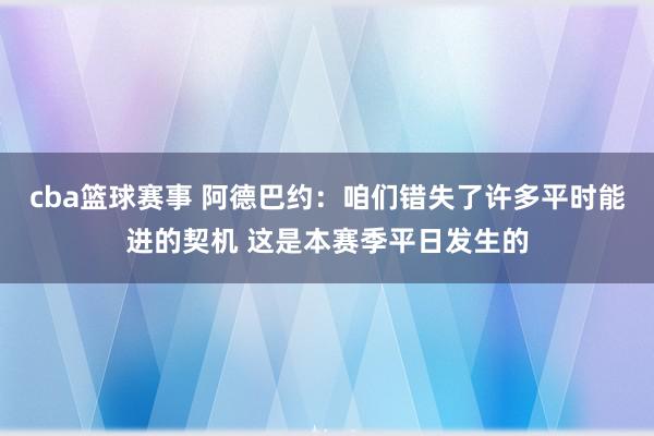 cba篮球赛事 阿德巴约：咱们错失了许多平时能进的契机 这是本赛季平日发生的