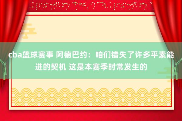 cba篮球赛事 阿德巴约：咱们错失了许多平素能进的契机 这是本赛季时常发生的